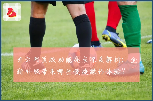 开云网页版功能亮点深度解析：全新升级带来哪些便捷操作体验？