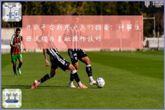 开云平台新用户入门指南：详解注册流程与基础操作技巧